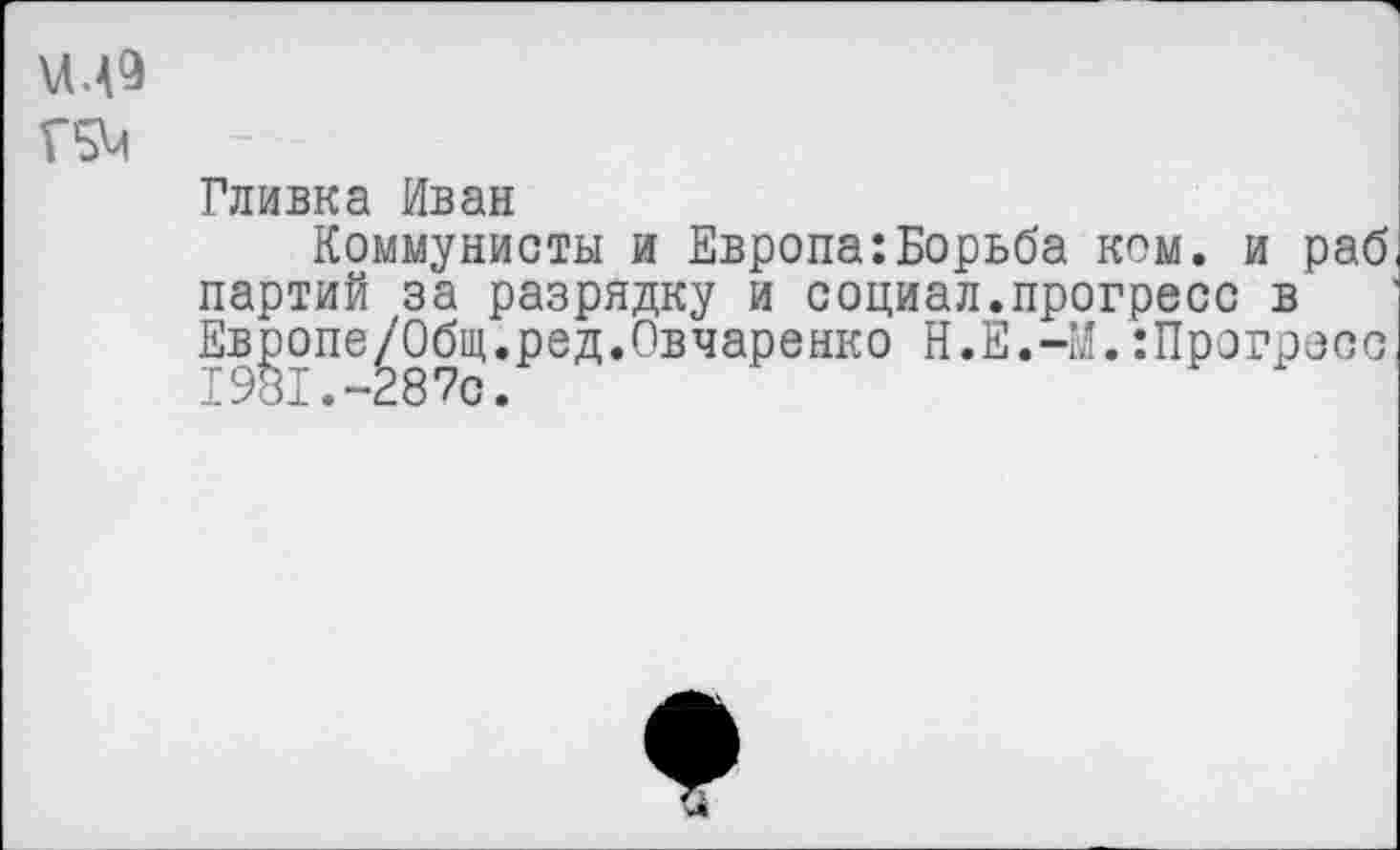 ﻿\ЛЛ9
Г5М
Гливка Иван
Коммунисты и Европа:Борьба ком. и раб партий за разрядку и социал.прогресс в Европе/Общ.ред.Овчаренко Н.Е.-М.:Прогресс